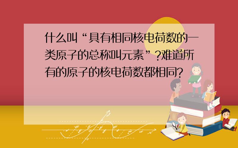 什么叫“具有相同核电荷数的一类原子的总称叫元素”?难道所有的原子的核电荷数都相同?