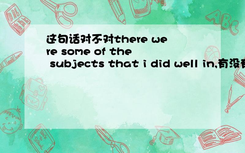 这句话对不对there were some of the subjects that i did well in,有没有