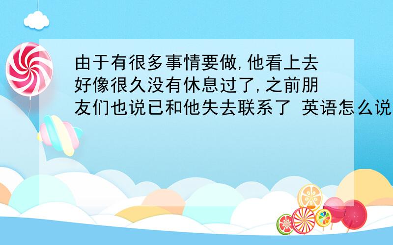 由于有很多事情要做,他看上去好像很久没有休息过了,之前朋友们也说已和他失去联系了 英语怎么说?