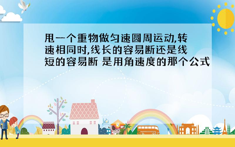 甩一个重物做匀速圆周运动,转速相同时,线长的容易断还是线短的容易断 是用角速度的那个公式