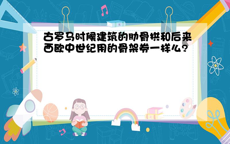 古罗马时候建筑的肋骨拱和后来西欧中世纪用的骨架券一样么?