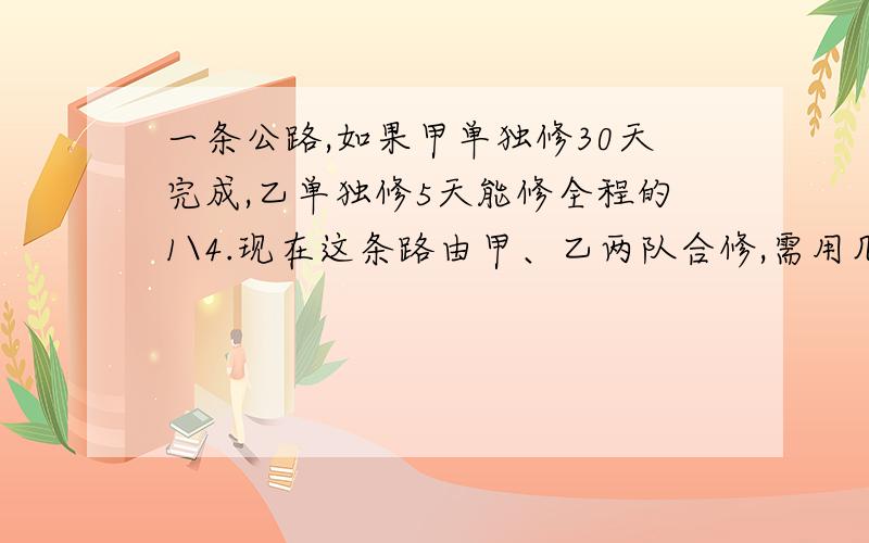 一条公路,如果甲单独修30天完成,乙单独修5天能修全程的1\4.现在这条路由甲、乙两队合修,需用几天修完?