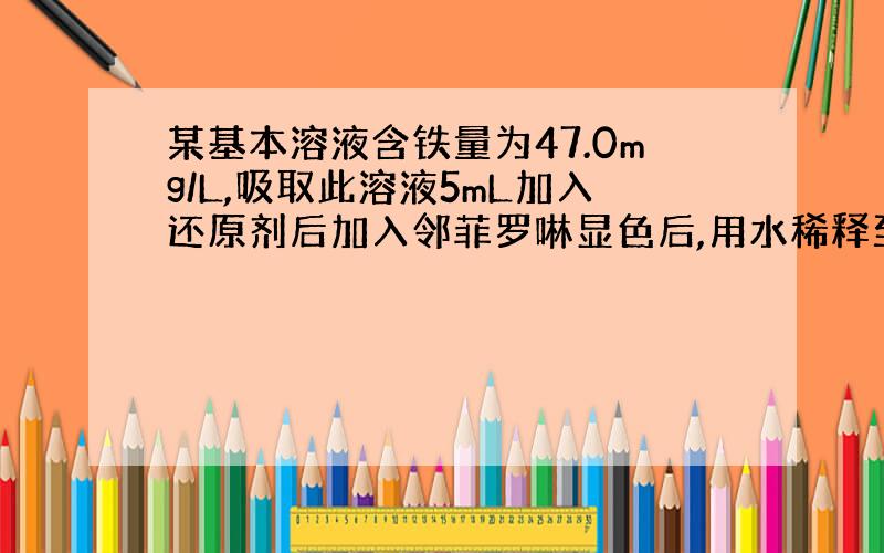 某基本溶液含铁量为47.0mg/L,吸取此溶液5mL加入还原剂后加入邻菲罗啉显色后,用水稀释至100mL在510mm..