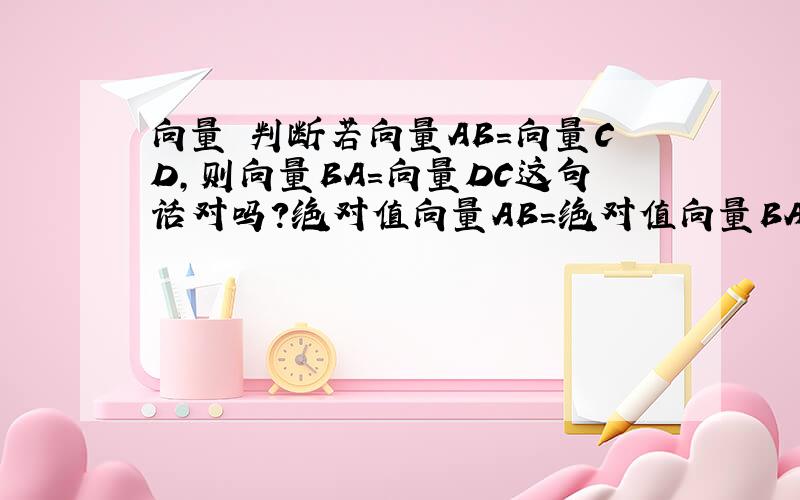 向量 判断若向量AB=向量CD,则向量BA=向量DC这句话对吗?绝对值向量AB=绝对值向量BA 这句话对吗？