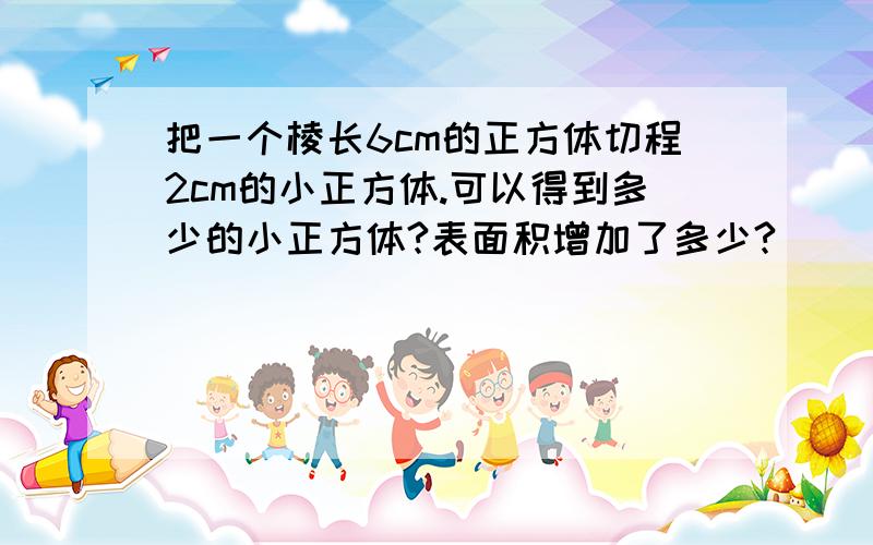 把一个棱长6cm的正方体切程2cm的小正方体.可以得到多少的小正方体?表面积增加了多少?