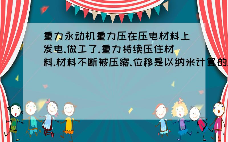 重力永动机重力压在压电材料上发电.做工了.重力持续压住材料.材料不断被压缩.位移是以纳米计算的.会以更小的尺寸压缩 重物