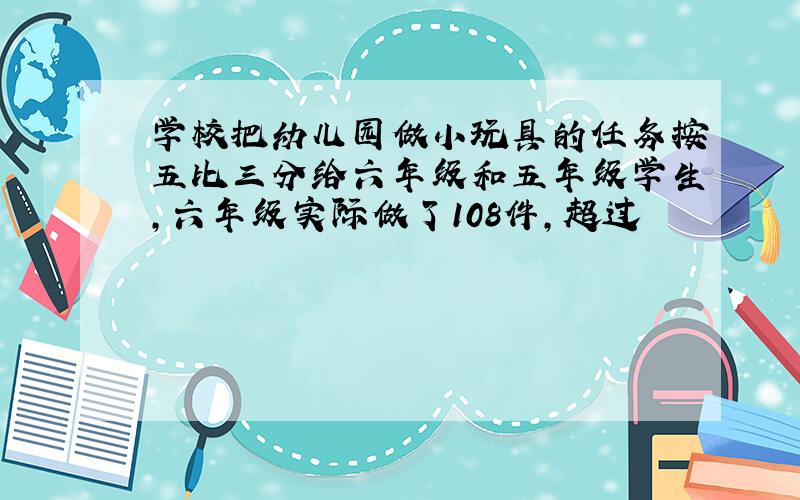 学校把幼儿园做小玩具的任务按五比三分给六年级和五年级学生,六年级实际做了108件,超过