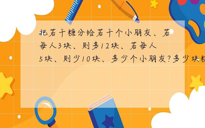 把若干糖分给若干个小朋友、若每人3块、则多12块、若每人5块、则少10块、多少个小朋友?多少块糖?