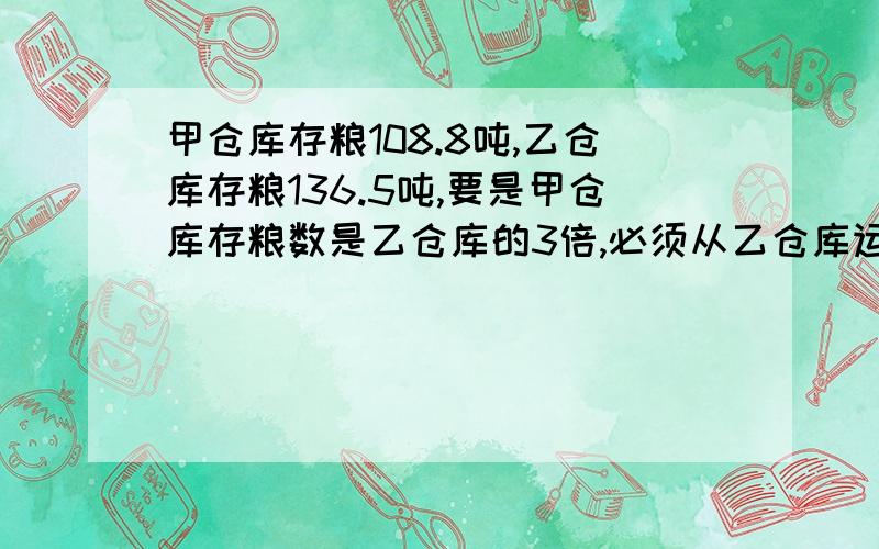 甲仓库存粮108.8吨,乙仓库存粮136.5吨,要是甲仓库存粮数是乙仓库的3倍,必须从乙仓库运出多少到甲仓库?