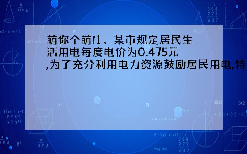 萌你个萌!1、某市规定居民生活用电每度电价为0.475元,为了充分利用电力资源鼓励居民用电,特规定：凡每月用电超过200