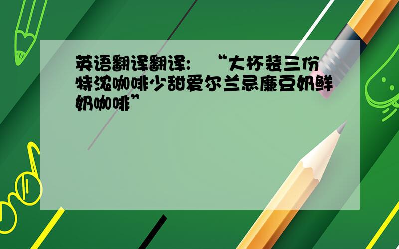 英语翻译翻译:　“大杯装三份特浓咖啡少甜爱尔兰忌廉豆奶鲜奶咖啡”