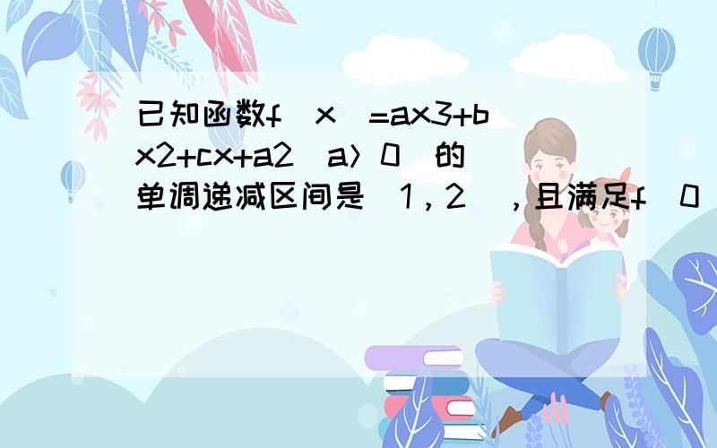 已知函数f（x）=ax3+bx2+cx+a2（a＞0）的单调递减区间是（1，2），且满足f（0）=1． 