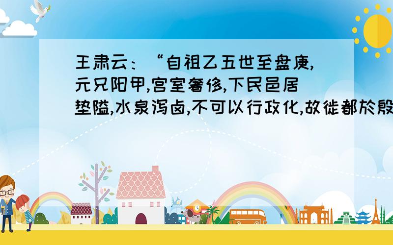 王肃云：“自祖乙五世至盘庚,元兄阳甲,宫室奢侈,下民邑居垫隘,水泉泻卤,不可以行政化,故徙都於殷