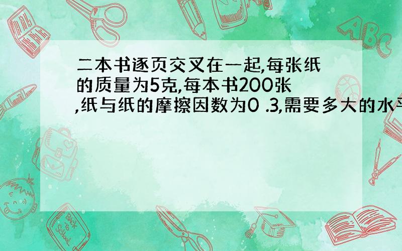 二本书逐页交叉在一起,每张纸的质量为5克,每本书200张,纸与纸的摩擦因数为0 .3,需要多大的水平力将其拉开?