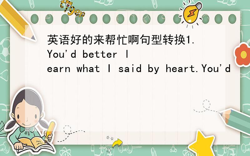 英语好的来帮忙啊句型转换1.You'd better learn what I said by heart.You'd