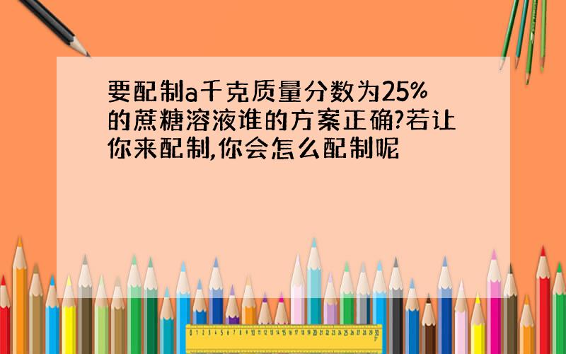 要配制a千克质量分数为25%的蔗糖溶液谁的方案正确?若让你来配制,你会怎么配制呢