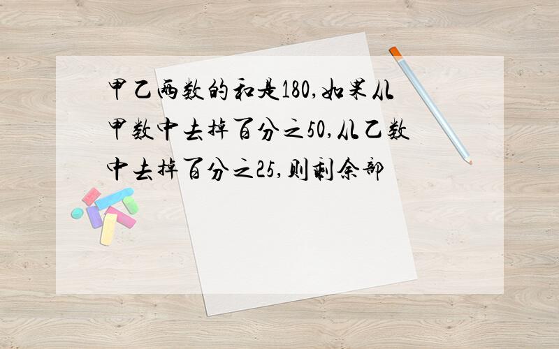 甲乙两数的和是180,如果从甲数中去掉百分之50,从乙数中去掉百分之25,则剩余部