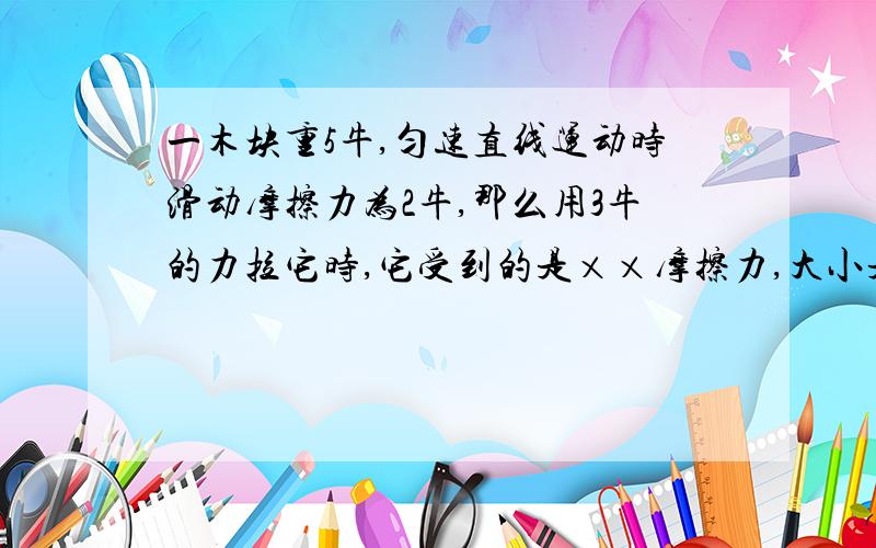 一木块重5牛,匀速直线运动时滑动摩擦力为2牛,那么用3牛的力拉它时,它受到的是××摩擦力,大小是××.