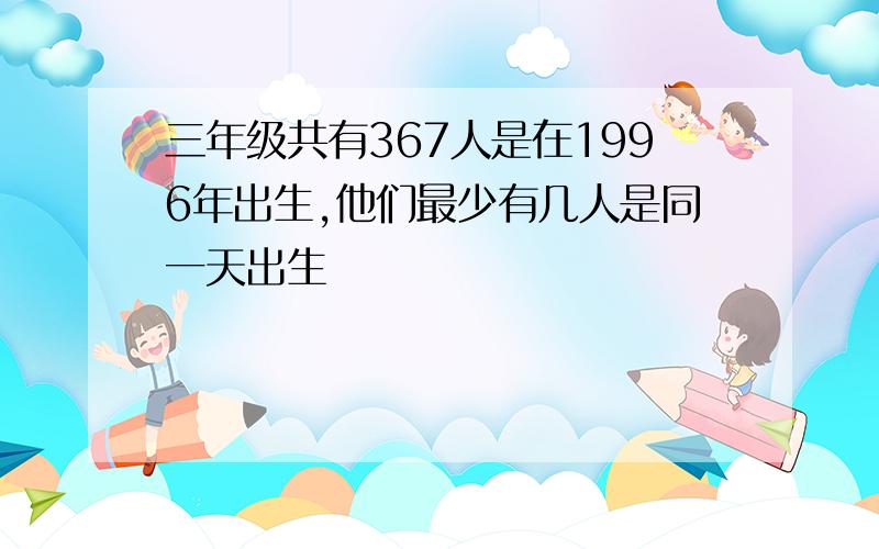 三年级共有367人是在1996年出生,他们最少有几人是同一天出生