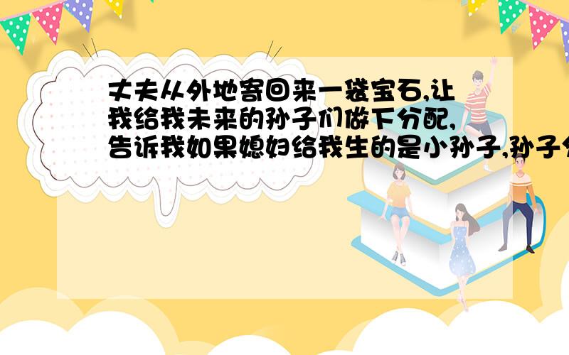 丈夫从外地寄回来一袋宝石,让我给我未来的孙子们做下分配,告诉我如果媳妇给我生的是小孙子,孙子分得财产2/3,儿媳妇得1/