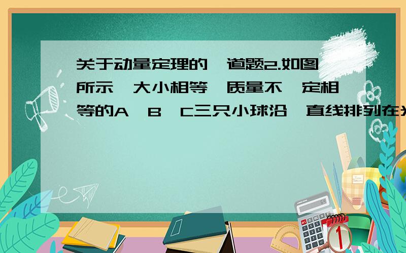 关于动量定理的一道题2.如图所示,大小相等,质量不一定相等的A、B、C三只小球沿一直线排列在光滑水平面上,三球作用前动量