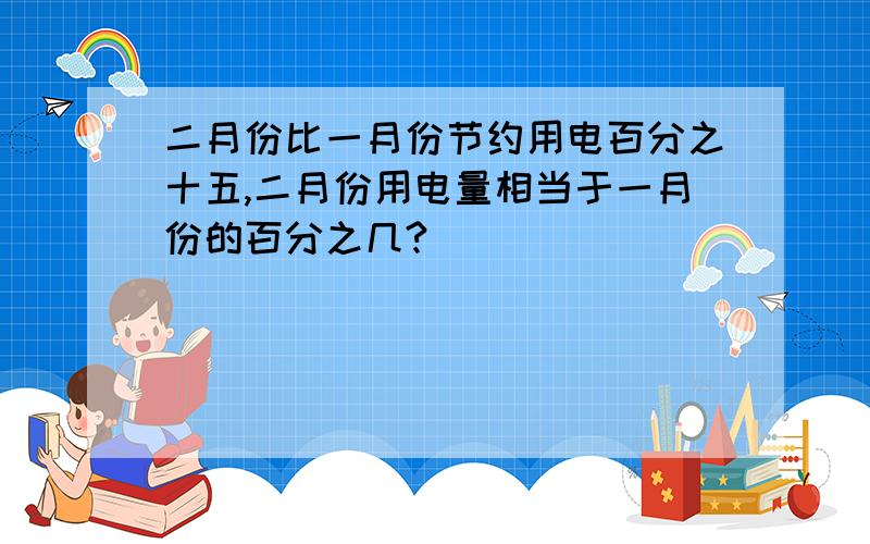 二月份比一月份节约用电百分之十五,二月份用电量相当于一月份的百分之几?