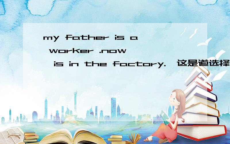 my father is a worker .now【 】is in the factory.【这是道选择题】 a,he