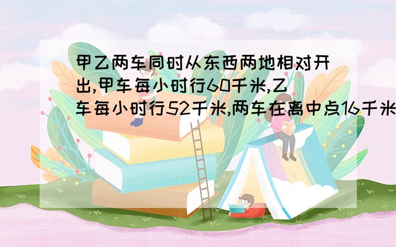 甲乙两车同时从东西两地相对开出,甲车每小时行60千米,乙车每小时行52千米,两车在离中点16千米处相遇...