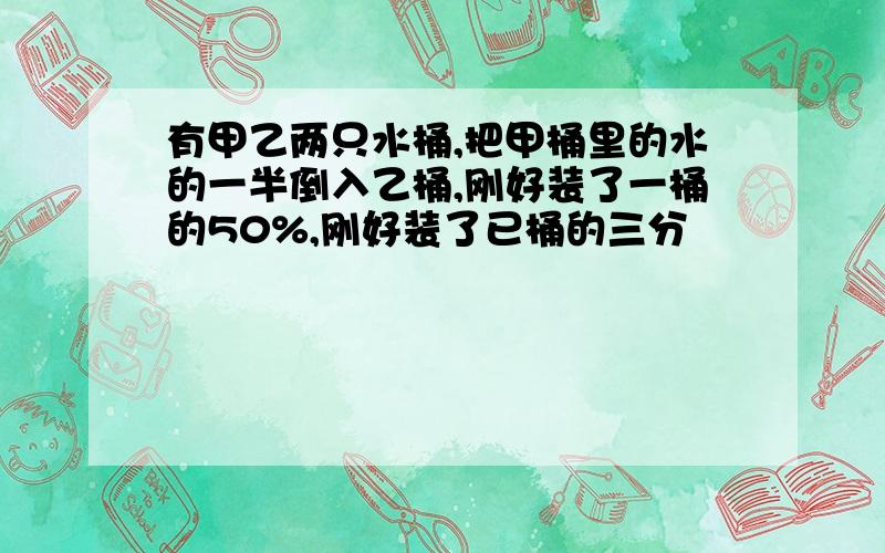 有甲乙两只水桶,把甲桶里的水的一半倒入乙桶,刚好装了一桶的50%,刚好装了已桶的三分