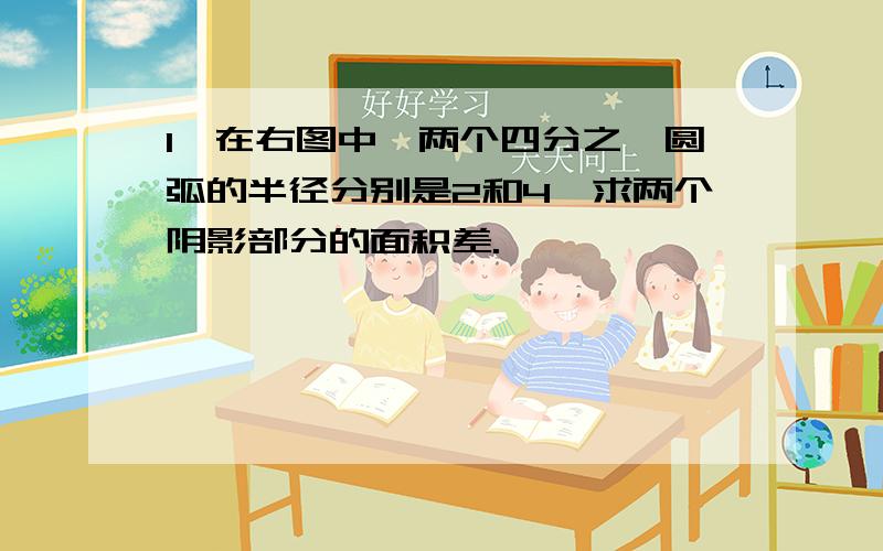 1、在右图中,两个四分之一圆弧的半径分别是2和4,求两个阴影部分的面积差.