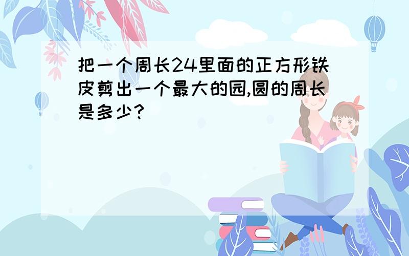 把一个周长24里面的正方形铁皮剪出一个最大的园,圆的周长是多少?