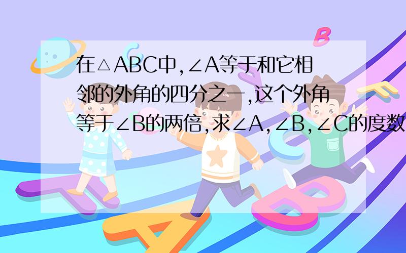 在△ABC中,∠A等于和它相邻的外角的四分之一,这个外角等于∠B的两倍,求∠A,∠B,∠C的度数.