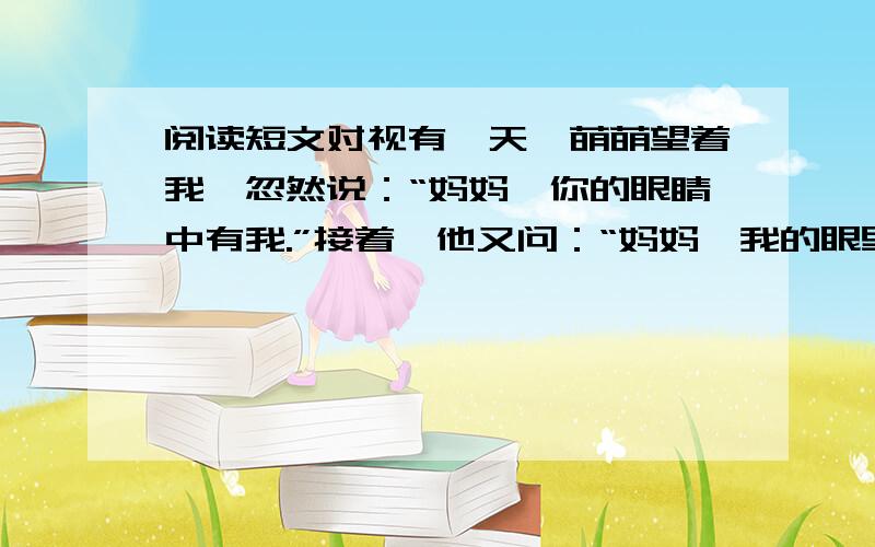 阅读短文对视有一天,萌萌望着我,忽然说：“妈妈,你的眼睛中有我.”接着,他又问：“妈妈,我的眼里有你吗?”于是,我望着他