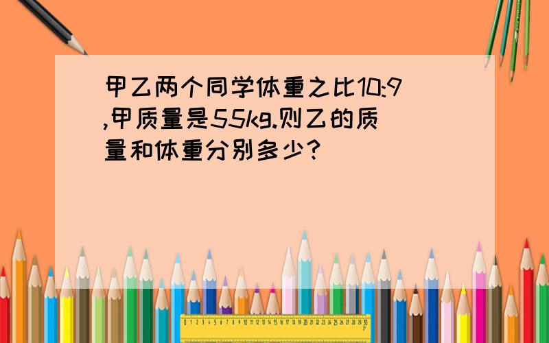 甲乙两个同学体重之比10:9,甲质量是55kg.则乙的质量和体重分别多少?