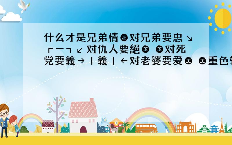 什么才是兄弟情㊣对兄弟要忠↘┏━┓↙对仇人要絕㊣ ㊣对死党要義→┃義┃←对老婆要爱㊣ ㊣重色轻友恨↗┗━┛↖为兄弟两面插