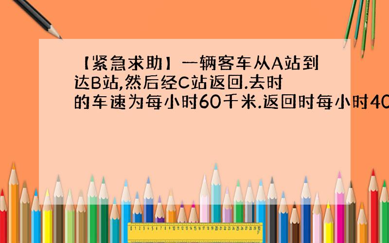 【紧急求助】一辆客车从A站到达B站,然后经C站返回.去时的车速为每小时60千米.返回时每小时40千米.