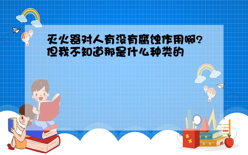 灭火器对人有没有腐蚀作用啊?但我不知道那是什么种类的