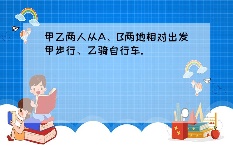 甲乙两人从A、B两地相对出发甲步行、乙骑自行车.