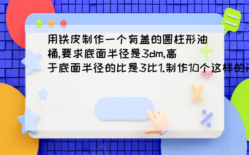 用铁皮制作一个有盖的圆柱形油桶,要求底面半径是3dm,高于底面半径的比是3比1.制作10个这样的油桶至少需要