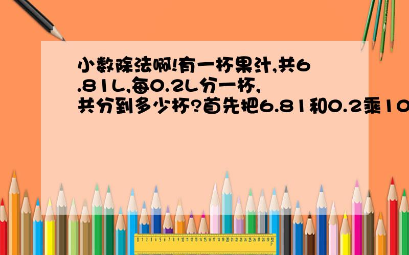 小数除法啊!有一杯果汁,共6.81L,每0.2L分一杯,共分到多少杯?首先把6.81和0.2乘10再相除,68.1除以2