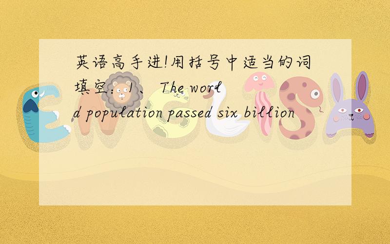 英语高手进!用括号中适当的词填空：1、 The world population passed six billion