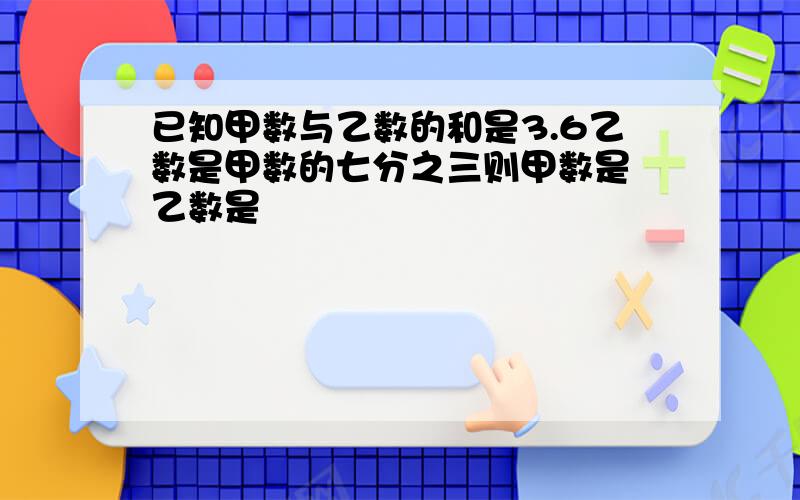 已知甲数与乙数的和是3.6乙数是甲数的七分之三则甲数是 乙数是