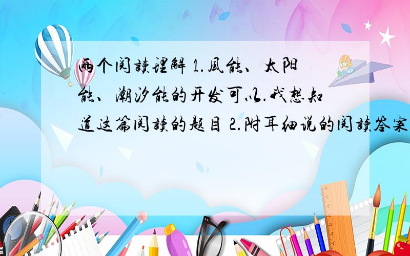 两个阅读理解 1.风能、太阳能、潮汐能的开发可以.我想知道这篇阅读的题目 2.附耳细说的阅读答案反正你知道哪些附耳细说的