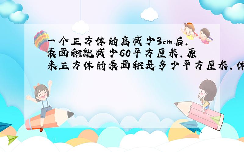 一个正方体的高减少3cm后,表面积就减少60平方厘米,原来正方体的表面积是多少平方厘米,体积是多少立方厘米