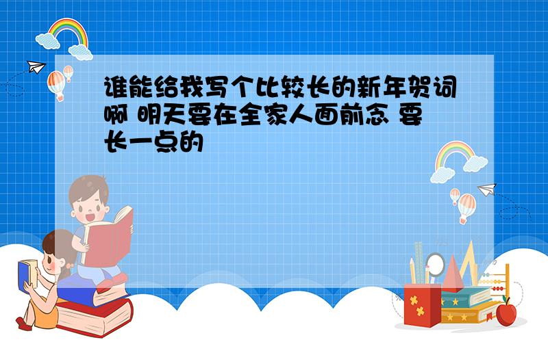 谁能给我写个比较长的新年贺词啊 明天要在全家人面前念 要长一点的