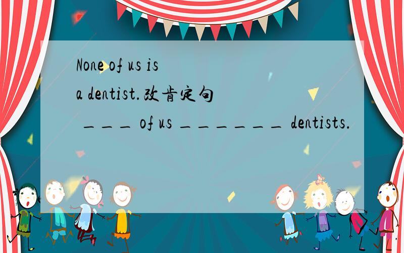 None of us is a dentist.改肯定句 ___ of us ______ dentists.