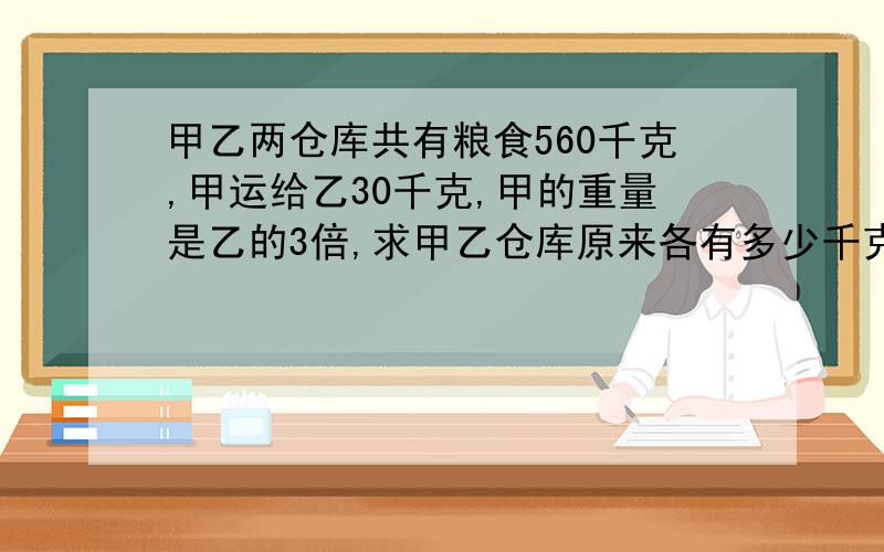 甲乙两仓库共有粮食560千克,甲运给乙30千克,甲的重量是乙的3倍,求甲乙仓库原来各有多少千克