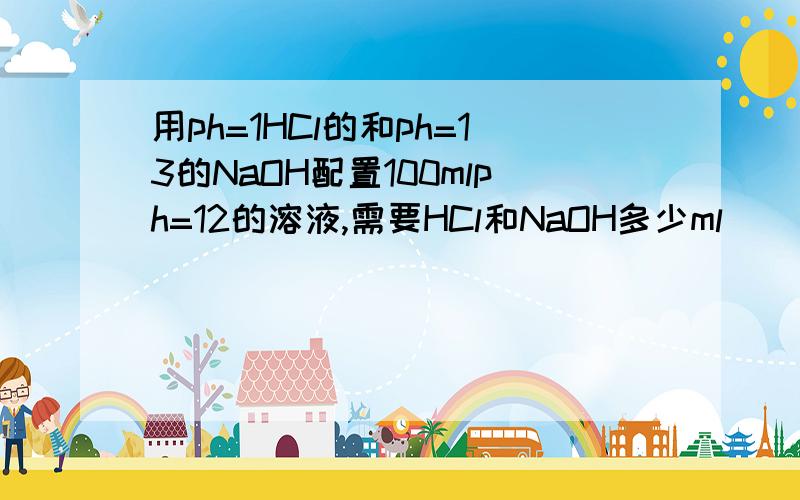 用ph=1HCl的和ph=13的NaOH配置100mlph=12的溶液,需要HCl和NaOH多少ml