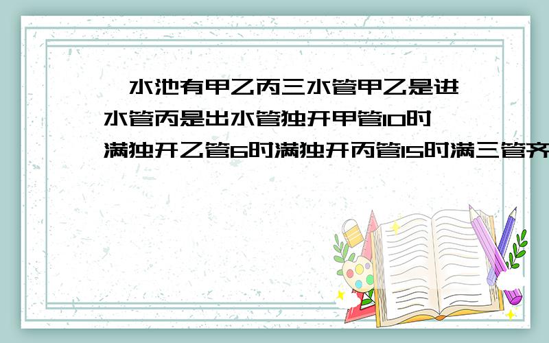 一水池有甲乙丙三水管甲乙是进水管丙是出水管独开甲管10时满独开乙管6时满独开丙管15时满三管齐开几时满?