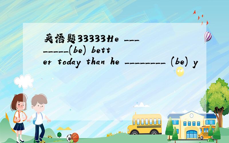 英语题33333He ________(be) better today than he ________ (be) y